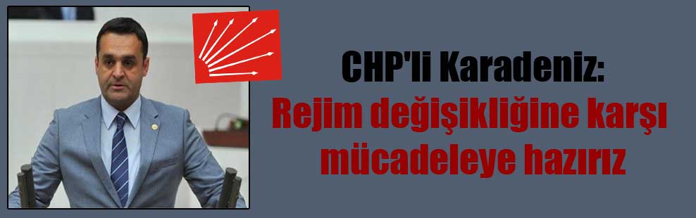 CHP’li Karadeniz: Rejim değişikliğine karşı  mücadeleye hazırız