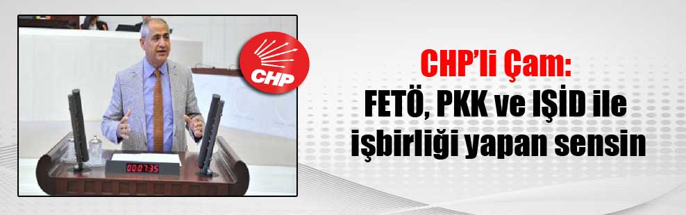 CHP’li Çam: FETÖ, PKK ve IŞİD ile işbirliği yapan sensin