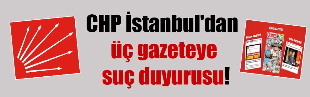 CHP İstanbul’dan üç gazeteye suç duyurusu!