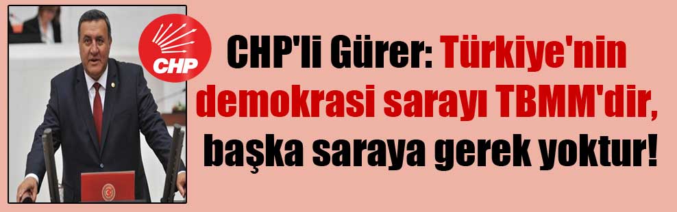 CHP’li Gürer: Türkiye’nin demokrasi sarayı TBMM’dir, başka saraya gerek yoktur!