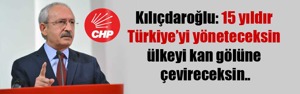 Kılıçdaroğlu: 15 yıldır Türkiye’yi yöneteceksin ülkeyi kan gölüne çevireceksin..