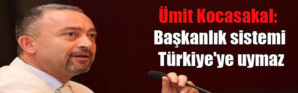 Ümit Kocasakal: Başkanlık sistemi Türkiye’ye uymaz