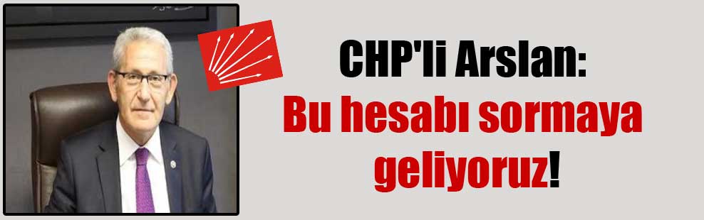 CHP’li Arslan: Bu hesabı sormaya geliyoruz!