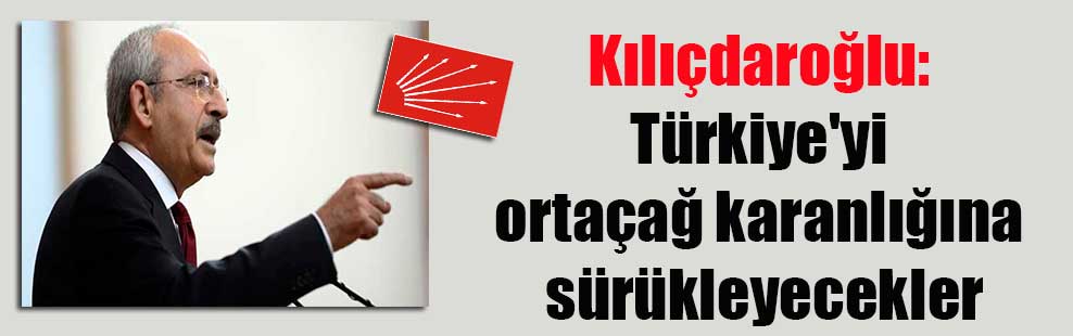 Kılıçdaroğlu: Türkiye’yi ortaçağ karanlığına sürükleyecekler
