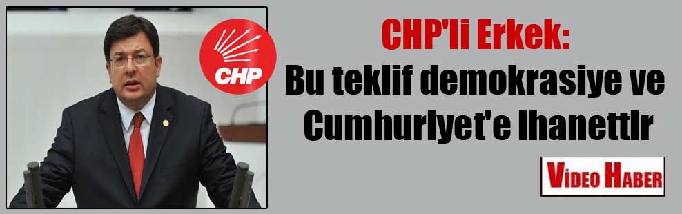 CHP’li Erkek: Bu teklif demokrasiye ve Cumhuriyet’e ihanettir