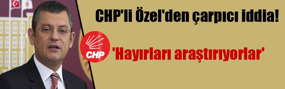 CHP’li Özel’den çarpıcı iddia! ‘Hayırları araştırıyorlar’