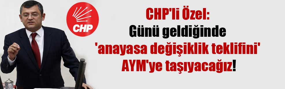 CHP’li Özel: Günü geldiğinde ‘anayasa değişiklik teklifini’ AYM’ye taşıyacağız!