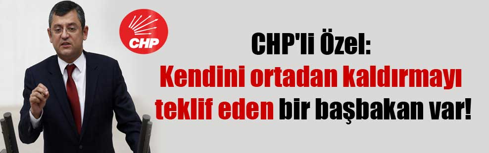 CHP’li Özel: Kendini ortadan kaldırmayı teklif eden bir başbakan var!