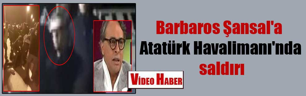 Barbaros Şansal’a Atatürk Havalimanı’nda saldırı