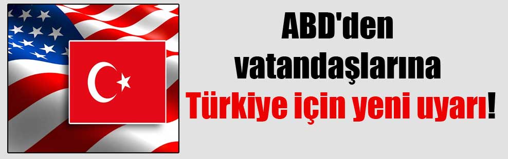 ABD’den vatandaşlarına Türkiye için yeni uyarı!