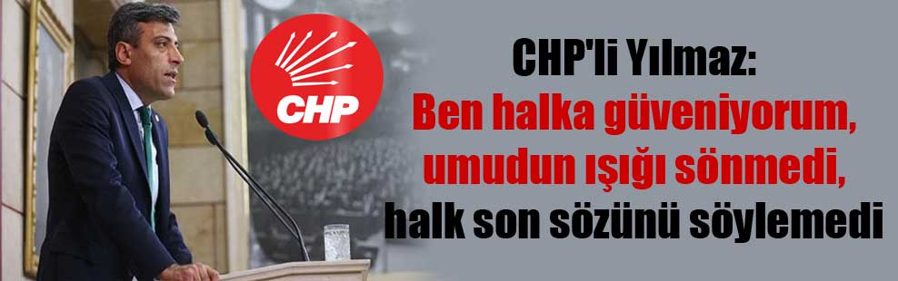CHP’li Yılmaz: Ben halka güveniyorum, umudun ışığı sönmedi, halk son sözünü söylemedi