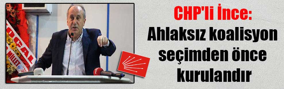 CHP’li İnce: Ahlaksız koalisyon seçimden önce kurulandır