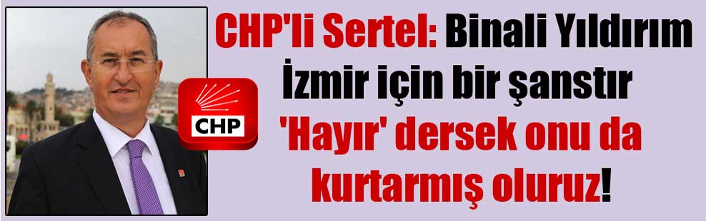 CHP’li Sertel: Binali Yıldırım İzmir için bir şanstır ‘Hayır’ dersek onu da kurtarmış oluruz!