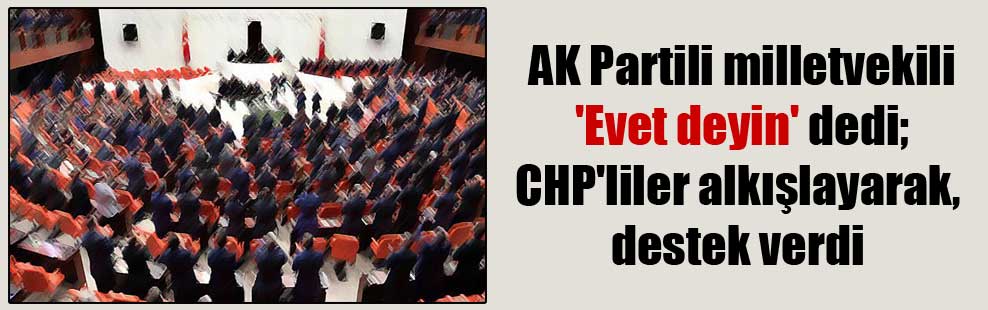 AK Partili milletvekili ‘Evet deyin’ dedi; CHP’liler alkışlayarak, destek verdi