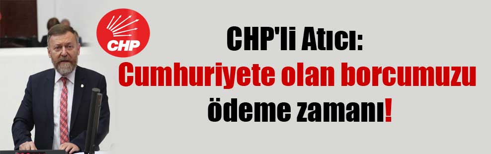CHP’li Atıcı: Cumhuriyete olan borcumuzu ödeme zamanı!