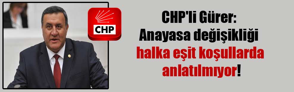 CHP’li Gürer: Anayasa değişikliği halka eşit koşullarda anlatılmıyor!