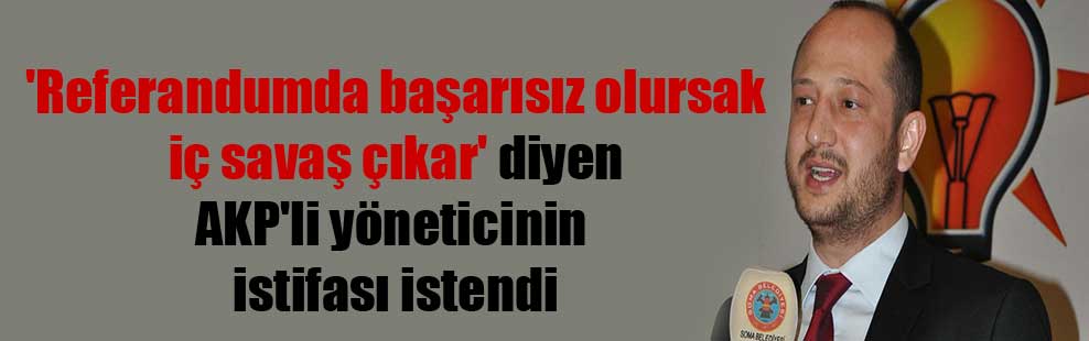 ‘Referandumda başarısız olursak iç savaş çıkar’ diyen AKP’li yöneticinin istifası istendi