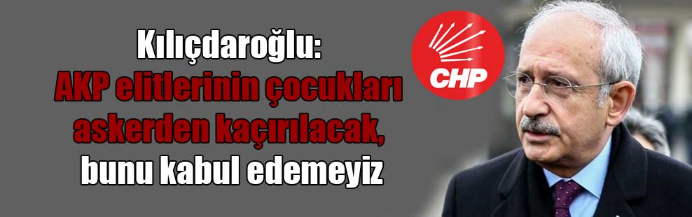 Kılıçdaroğlu: AKP elitlerinin çocukları askerden kaçırılacak, bunu kabul edemeyiz