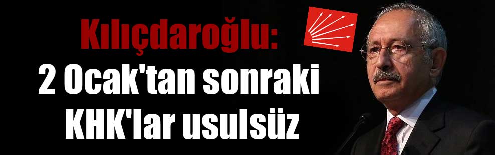 Kılıçdaroğlu: 2 Ocak’tan sonraki KHK’lar usulsüz