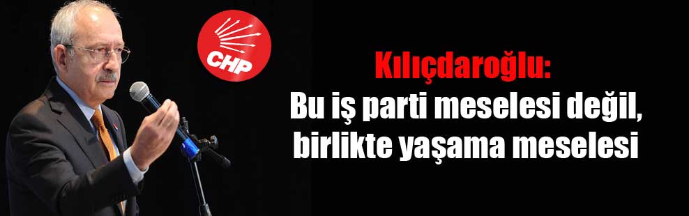 Kılıçdaroğlu: Bu iş parti meselesi değil, birlikte yaşama meselesi