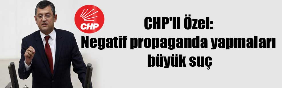 CHP’li Özel: Negatif propaganda yapmaları büyük suç