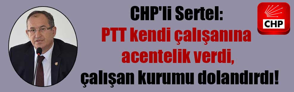 CHP’li Sertel: PTT kendi çalışanına acentelik verdi, çalışan kurumu dolandırdı!