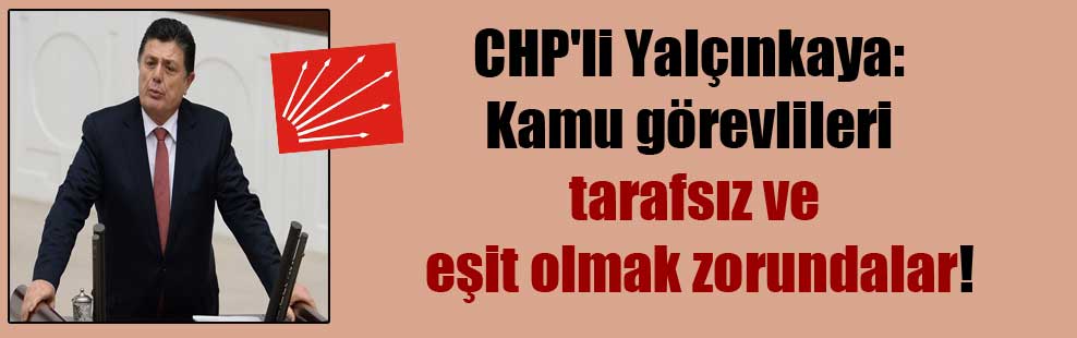 CHP’li Yalçınkaya: Kamu görevlileri tarafsız ve eşit olmak zorundalar!