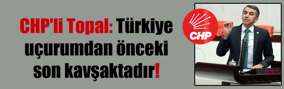 CHP’li Topal: Türkiye uçurumdan önceki son kavşaktadır!
