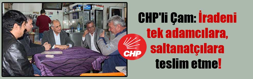 CHP’li Çam: İradeni tek adamcılara, saltanatçılara teslim etme!
