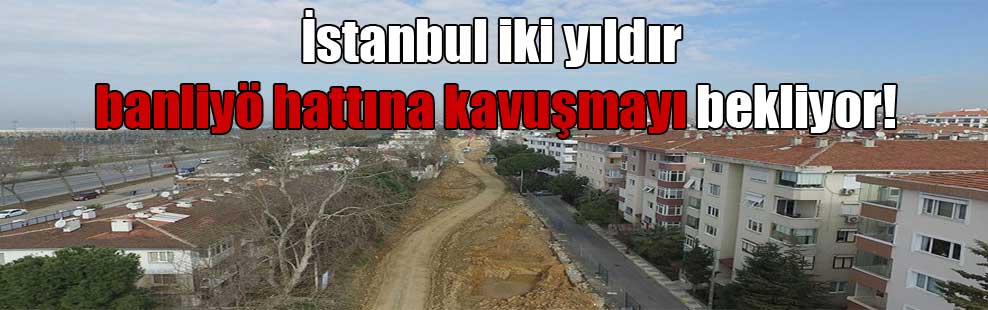 İstanbul iki yıldır banliyö hattına kavuşmayı bekliyor!