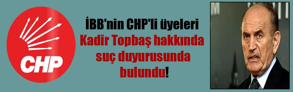 İBB’nin CHP’li üyeleri Kadir Topbaş hakkında suç duyurusunda bulundu!