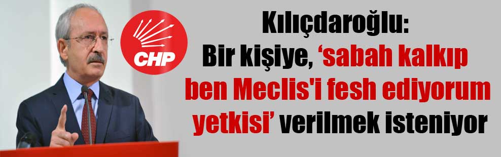 Kılıçdaroğlu: Bir kişiye, ‘sabah kalkıp ben Meclis’i fesh ediyorum yetkisi’ verilmek isteniyor