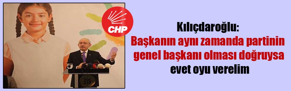 Kılıçdaroğlu: Başkanın aynı zamanda partinin genel başkanı olması doğruysa evet oyu verelim