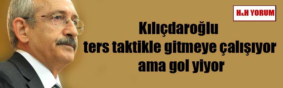Kılıçdaroğlu ters taktikle gitmeye çalışıyor ama gol yiyor