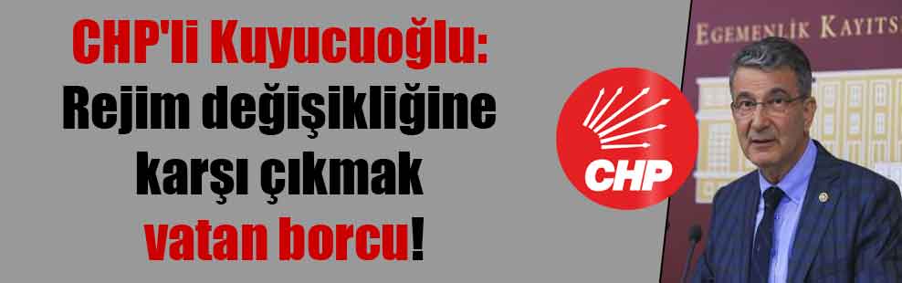 CHP’li Kuyucuoğlu: Rejim değişikliğine karşı çıkmak vatan borcu!