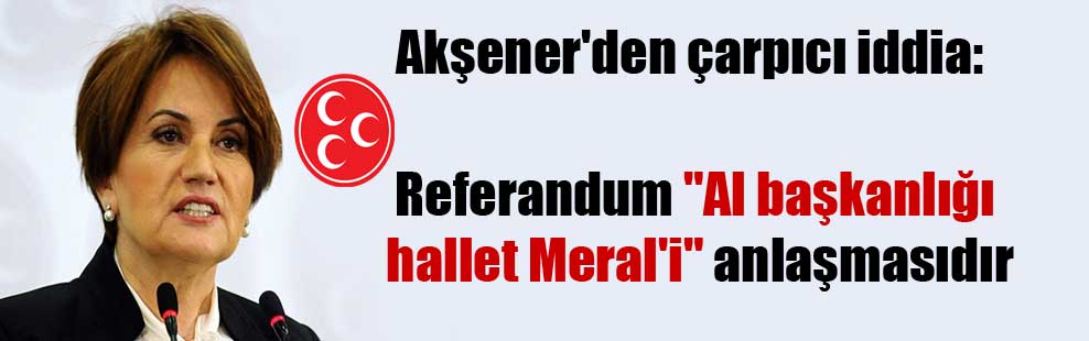 Akşener’den çarpıcı iddia: Referandum “Al başkanlığı hallet Meral’i” anlaşmasıdır