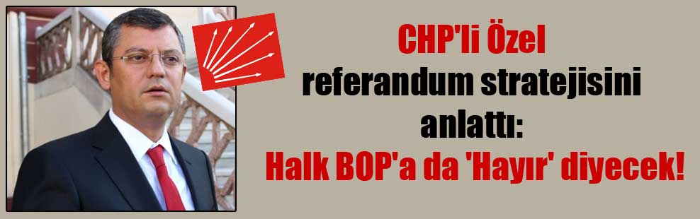 CHP’li Özel referandum stratejisini anlattı: Halk BOP’a da ‘Hayır’ diyecek!