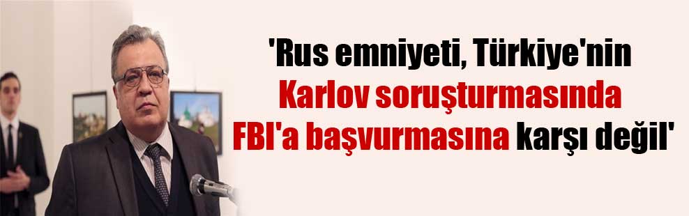 ‘Rus emniyeti, Türkiye’nin Karlov soruşturmasında FBI’a başvurmasına karşı değil’