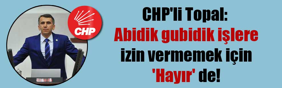CHP’li Topal: Abidik gubidik işlere izin vermemek için ‘Hayır’ de!