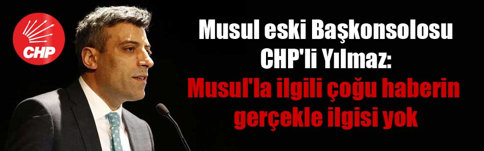 Musul eski Başkonsolosu CHP’li Yılmaz: Musul’la ilgili çoğu haberin gerçekle ilgisi yok