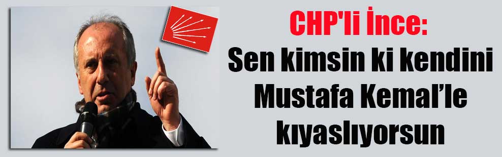 CHP’li İnce: Sen kimsin ki kendini Mustafa Kemal’le kıyaslıyorsun