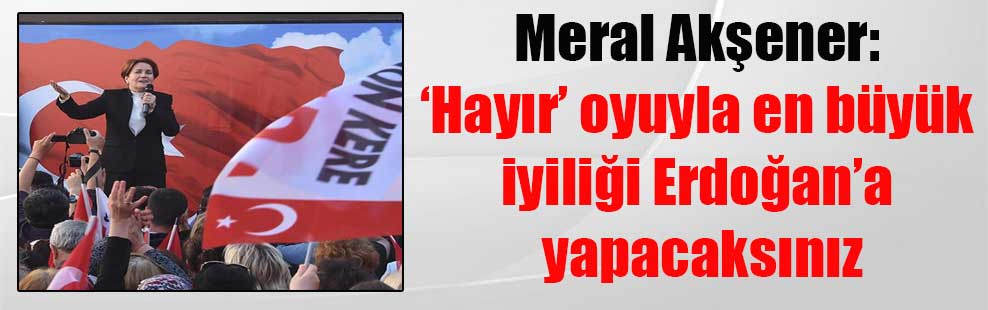 Meral Akşener: ‘Hayır’ oyuyla en büyük iyiliği Erdoğan’a yapacaksınız