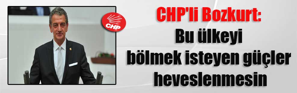 CHP’li Bozkurt: Bu ülkeyi bölmek isteyen güçler heveslenmesin