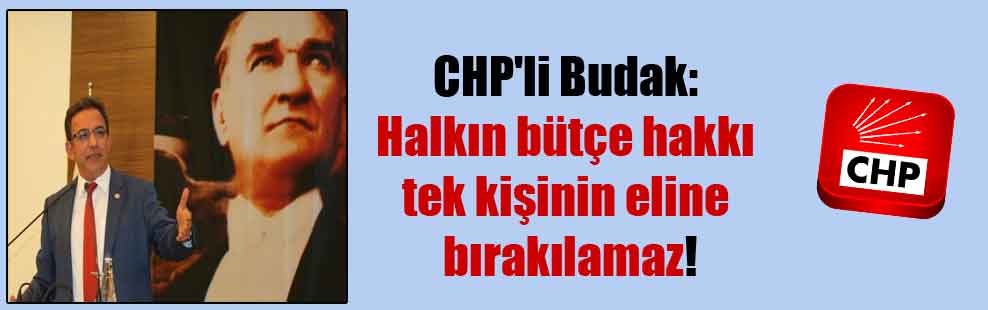 CHP’li Budak: Halkın bütçe hakkı tek kişinin eline bırakılamaz!