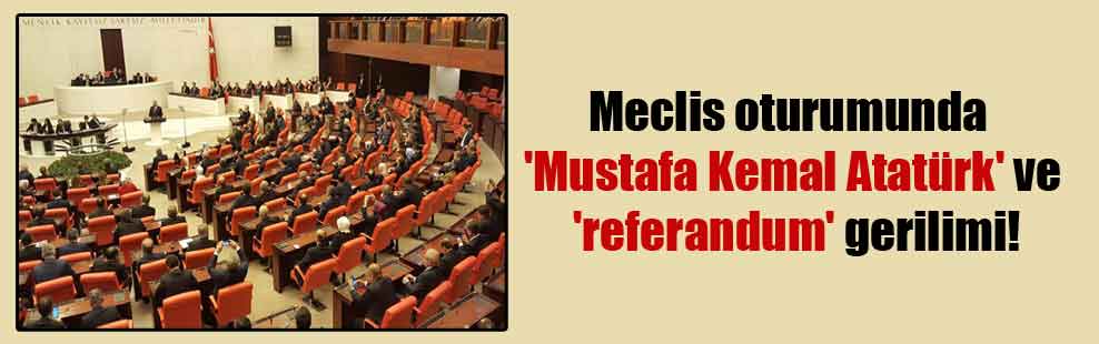 Meclis oturumunda ‘Mustafa Kemal Atatürk’ ve ‘referandum’ gerilimi!