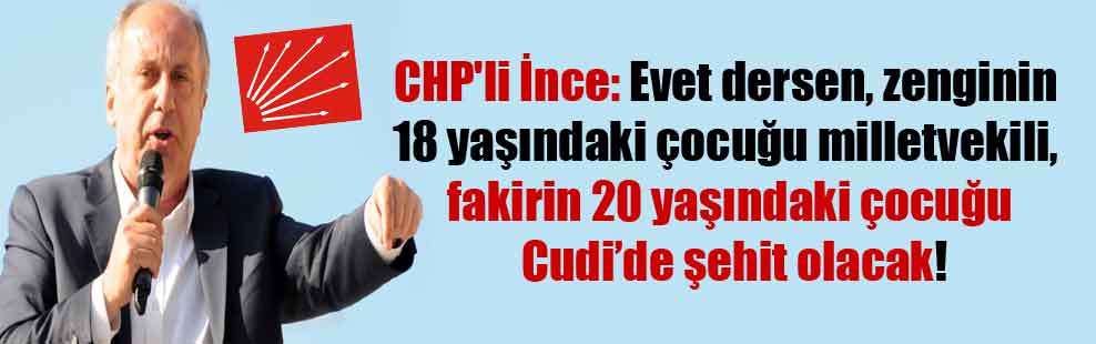CHP’li İnce: Evet dersen, zenginin 18 yaşındaki çocuğu milletvekili, fakirin 20 yaşındaki çocuğu Cudi’de şehit olacak!