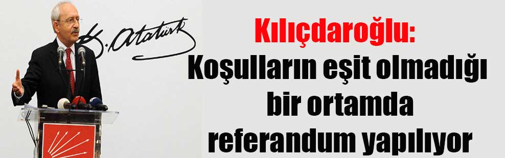 Kılıçdaroğlu: Koşulların eşit olmadığı bir ortamda referandum yapılıyor