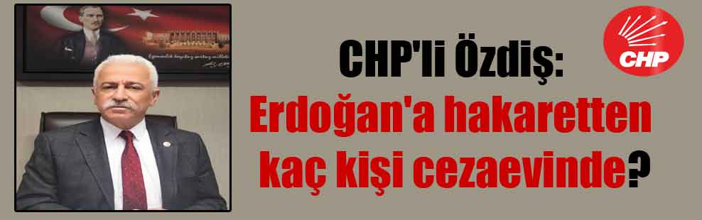 CHP’li Özdiş: Erdoğan’a hakaretten kaç kişi cezaevinde?