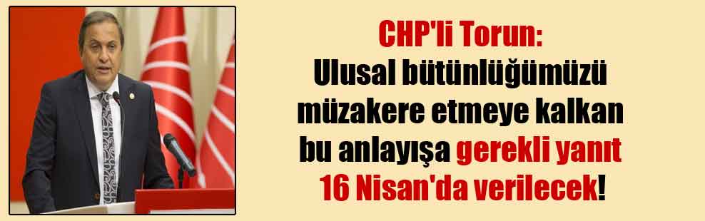 CHP’li Torun: Ulusal bütünlüğümüzü müzakere etmeye kalkan bu anlayışa gerekli yanıt 16 Nisan’da verilecek!