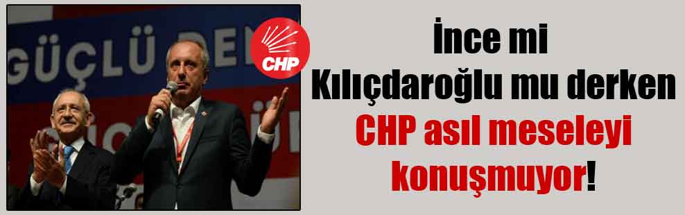 İnce mi Kılıçdaroğlu mu derken CHP asıl meseleyi konuşmuyor!